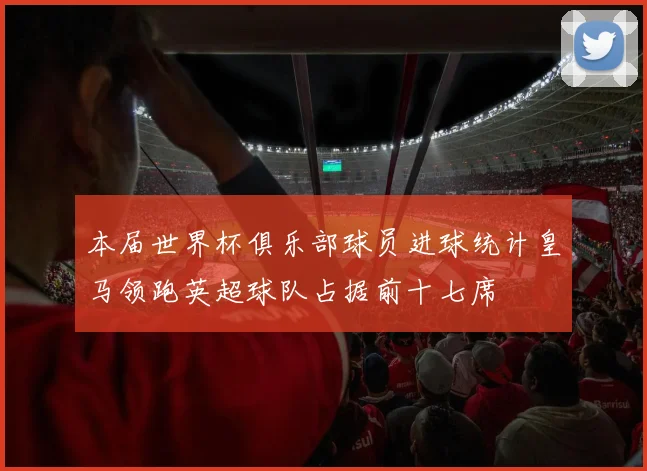 本届世界杯俱乐部球员进球统计皇马领跑英超球队占据前十七席