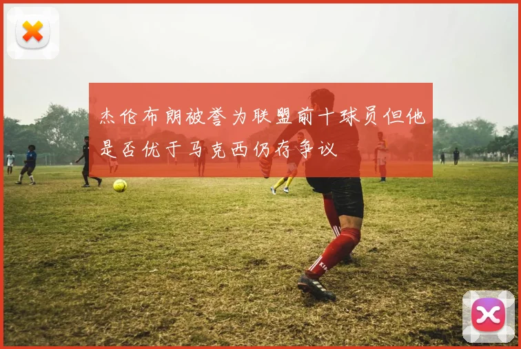 杰伦布朗被誉为联盟前十球员但他是否优于马克西仍存争议
