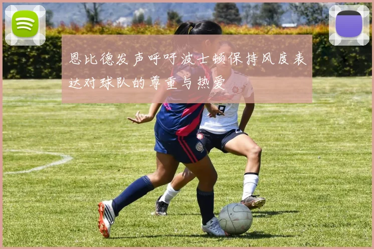 恩比德发声呼吁波士顿保持风度表达对球队的尊重与热爱