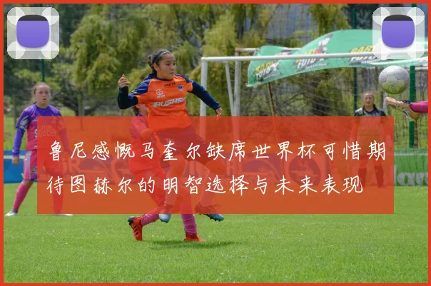 鲁尼感慨马奎尔缺席世界杯可惜期待图赫尔的明智选择与未来表现