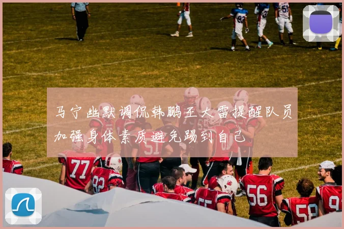 马宁幽默调侃韩鹏王大雷提醒队员加强身体素质避免踢到自己