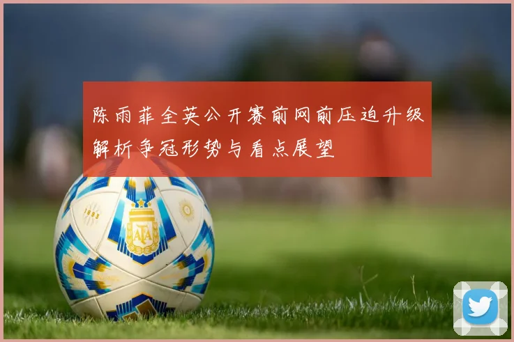 陈雨菲全英公开赛前网前压迫升级解析争冠形势与看点展望