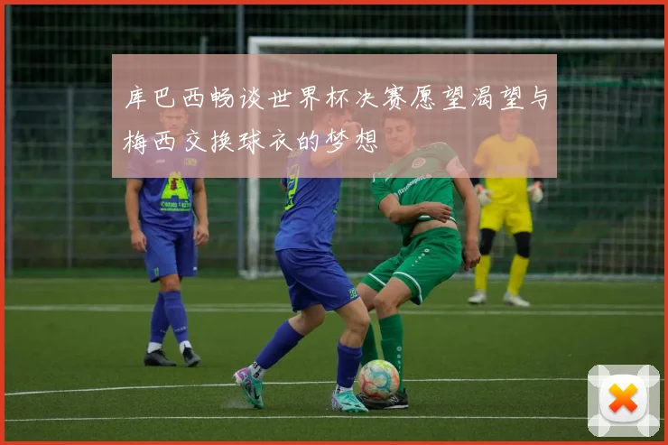 库巴西畅谈世界杯决赛愿望渴望与梅西交换球衣的梦想
