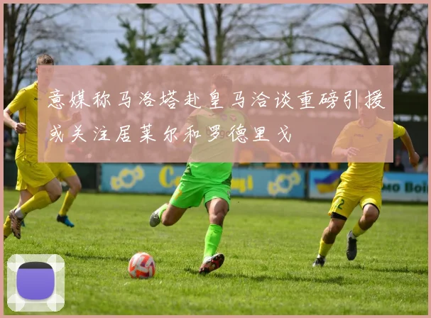 意媒称马洛塔赴皇马洽谈重磅引援或关注居莱尔和罗德里戈