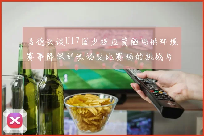 马德兴谈U17国少适应简陋场地环境赛事降级训练场变比赛场的挑战与应对