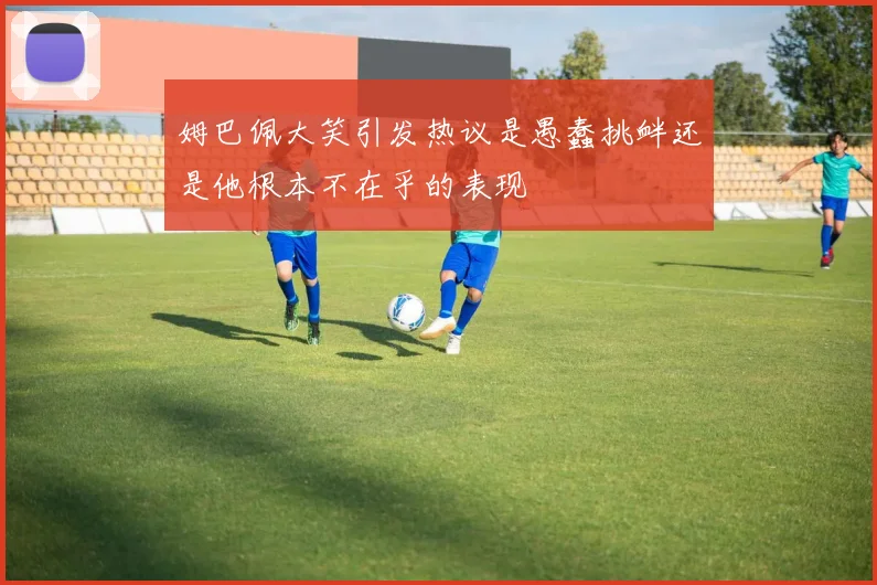 姆巴佩大笑引发热议是愚蠢挑衅还是他根本不在乎的表现