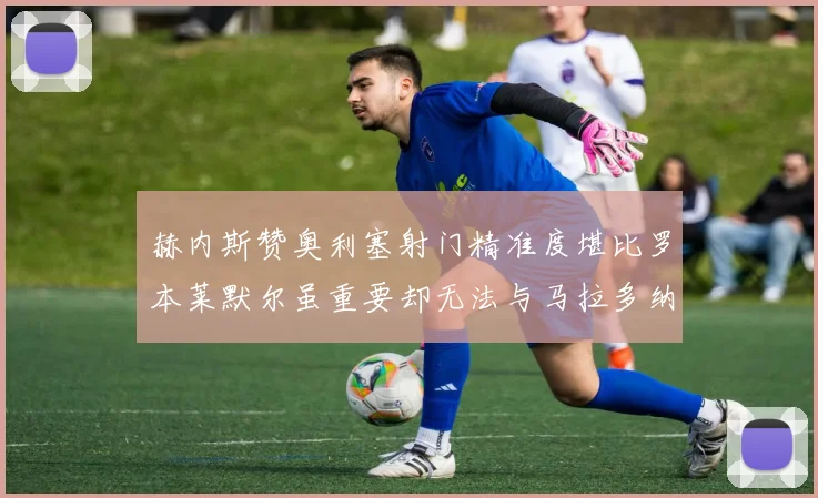 赫内斯赞奥利塞射门精准度堪比罗本莱默尔虽重要却无法与马拉多纳相提并论