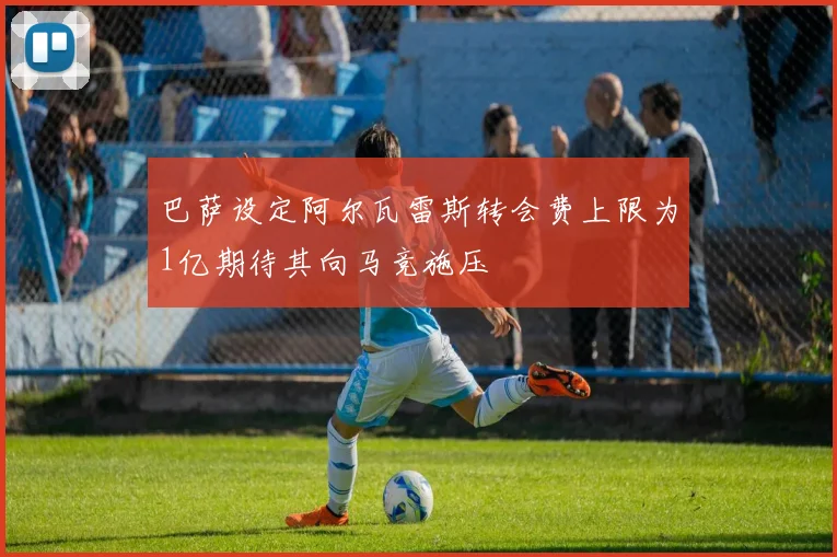 巴萨设定阿尔瓦雷斯转会费上限为1亿期待其向马竞施压