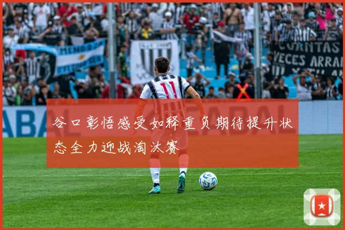 谷口彰悟感受如释重负期待提升状态全力迎战淘汰赛