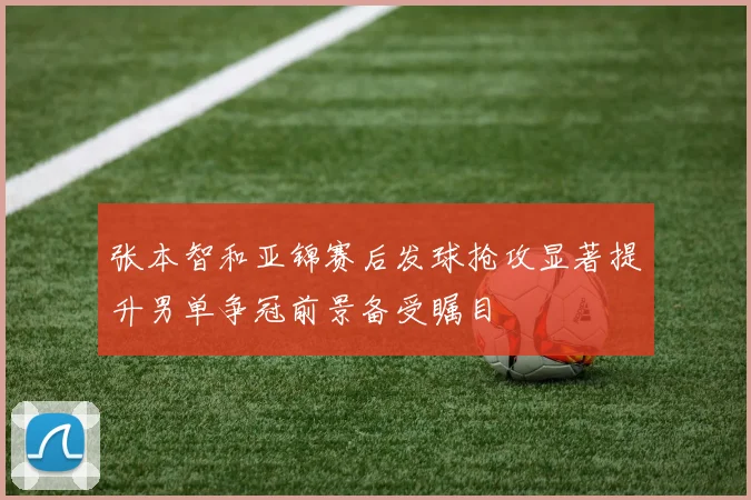 张本智和亚锦赛后发球抢攻显著提升男单争冠前景备受瞩目