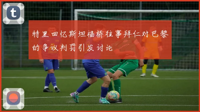 特里回忆斯坦福桥往事拜仁对巴黎的争议判罚引发讨论