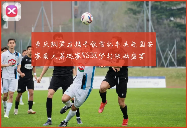 重庆铜梁龙携手张雪机车共赴国安赛前大屏观赛WSBK梦幻联动盛宴
