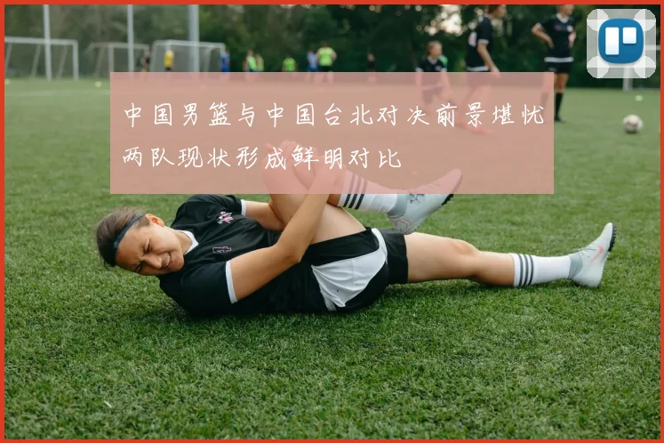 中国男篮与中国台北对决前景堪忧两队现状形成鲜明对比