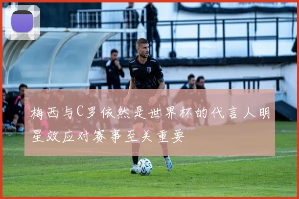 梅西与C罗依然是世界杯的代言人明星效应对赛事至关重要