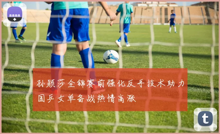 孙颖莎全锦赛前强化反手技术助力国乒女单备战热情高涨