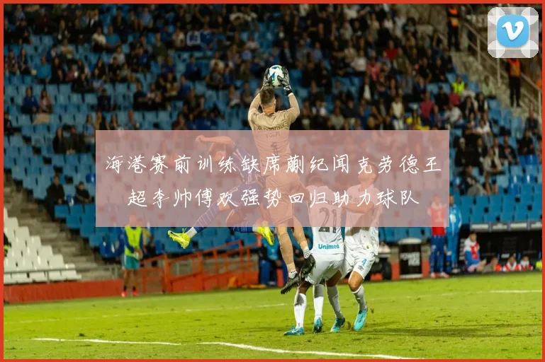 海港赛前训练缺席蒯纪闻克劳德王燊超李帅傅欢强势回归助力球队