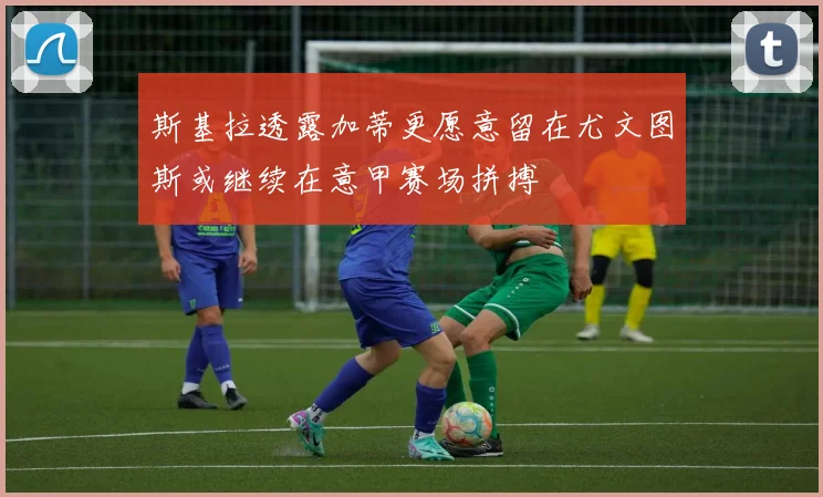 斯基拉透露加蒂更愿意留在尤文图斯或继续在意甲赛场拼搏