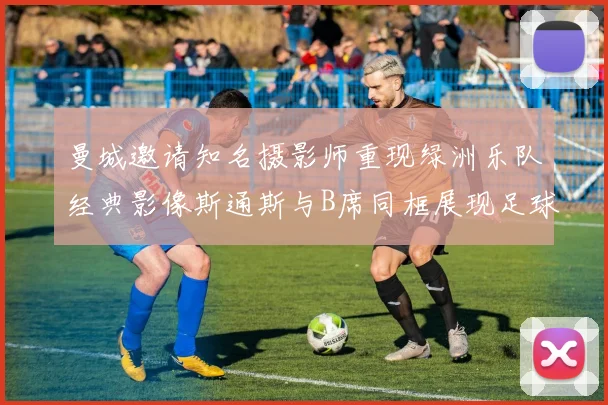 曼城邀请知名摄影师重现绿洲乐队经典影像斯通斯与B席同框展现足球魅力