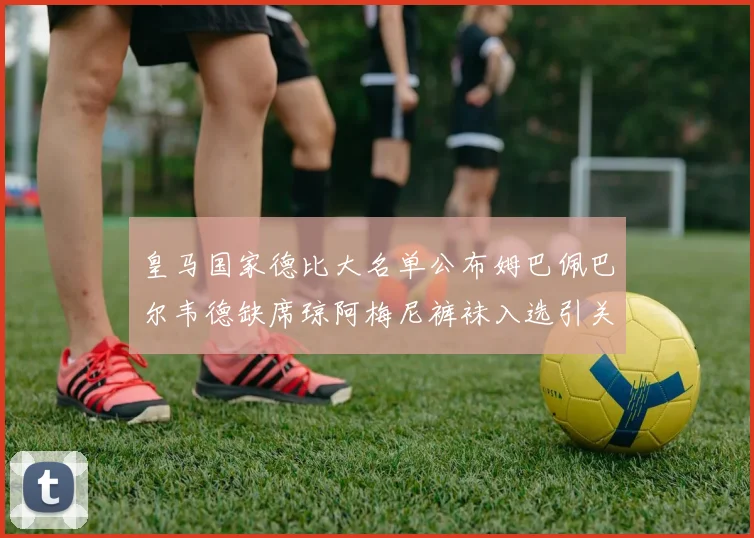 皇马国家德比大名单公布姆巴佩巴尔韦德缺席琼阿梅尼裤袜入选引关注