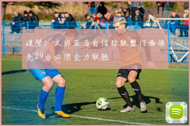 追梦：文班亚马自信称联盟门面领先29分必须全力取胜